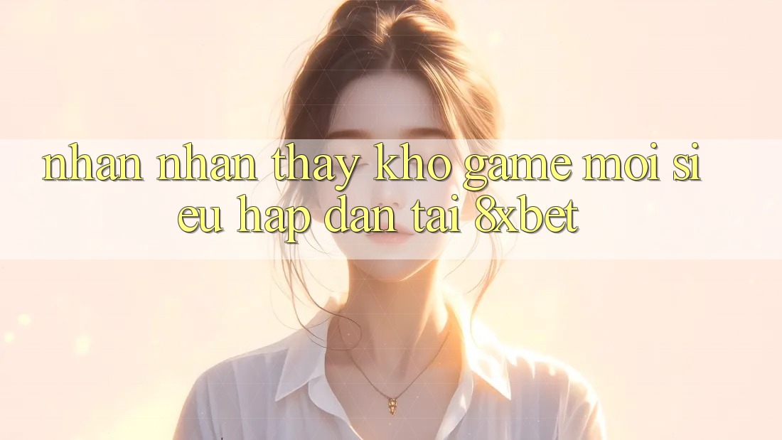 Nhận nhận thấy Kho Game Mới Siêu Hấp Dẫn Tại 8xbet