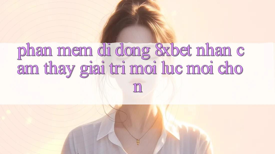 Phần mềm Di Động 8xbet - Nhận cảm thấy Giải Trí Mọi Lúc Mọi chốn