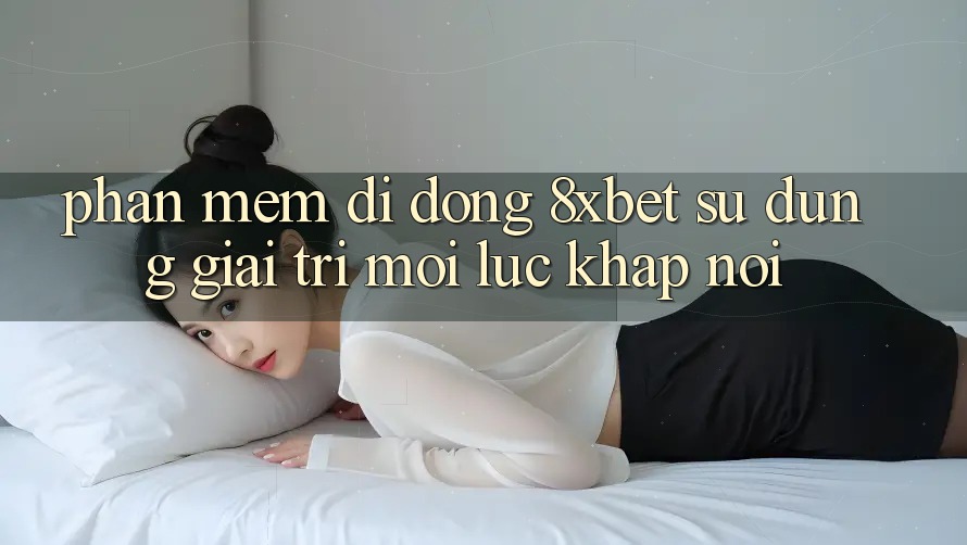 Phần mềm Di Động 8xbet - Sử dụng Giải Trí Mọi Lúc Khắp nơi