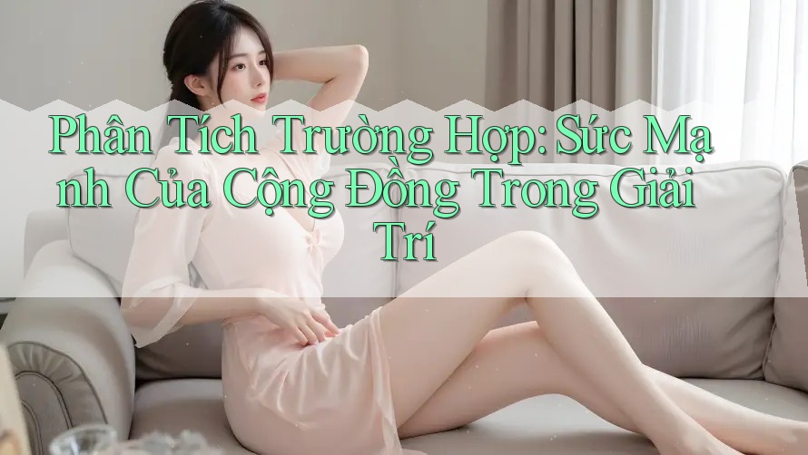 Phân Tích Trường Hợp: Sức Mạnh Của Cộng Đồng Trong Giải Trí