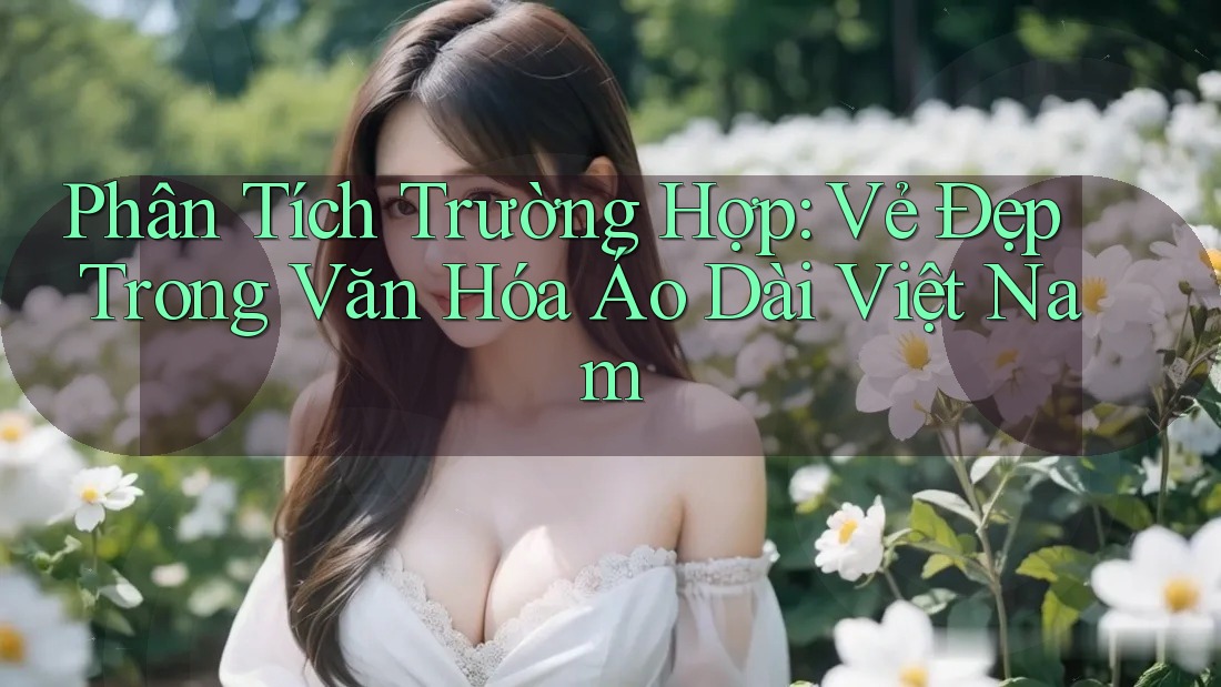 Phân Tích Trường Hợp: Vẻ Đẹp Trong Văn Hóa Áo Dài Việt Nam