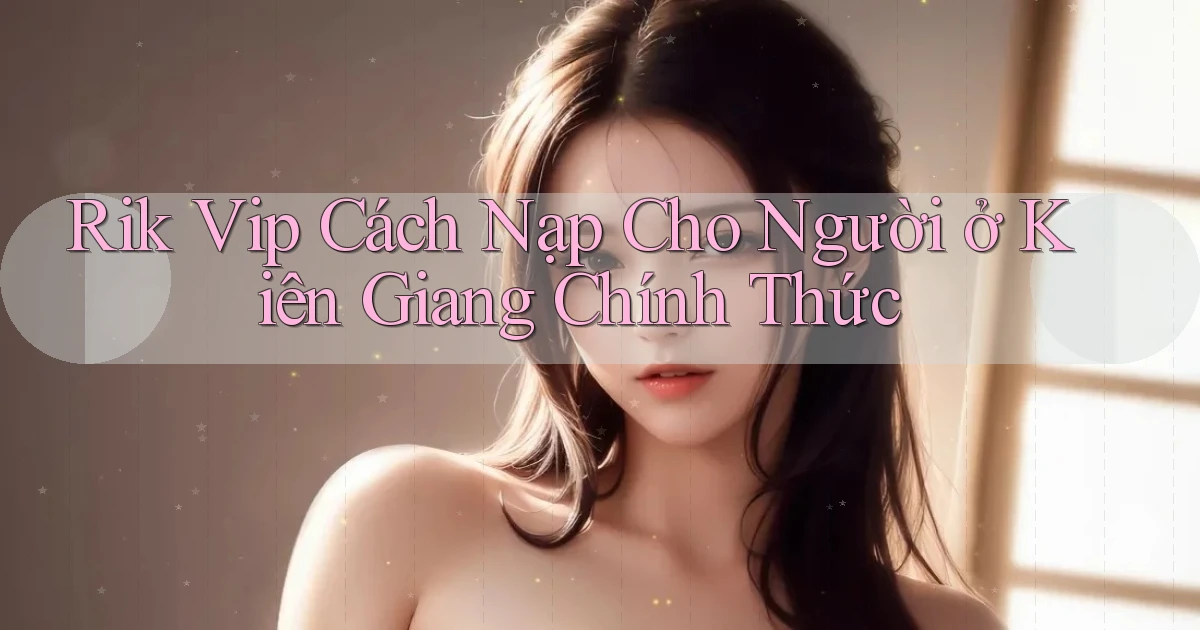 rik vip cách nạp cho người ở Kiên Giang chính thức