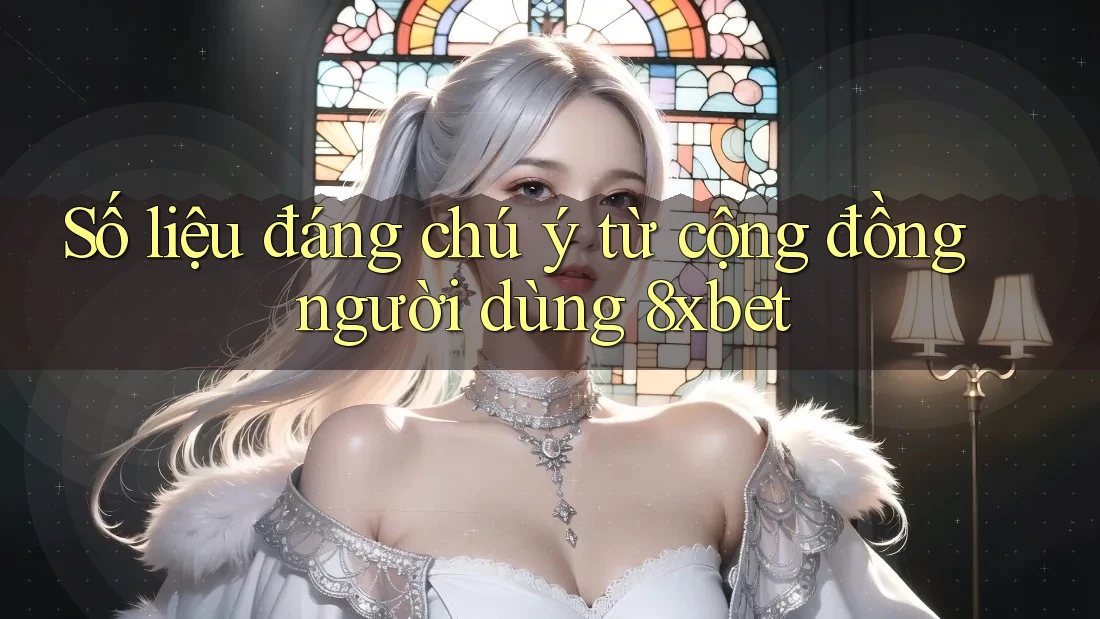 Số liệu đáng chú ý từ cộng đồng người dùng 8xbet