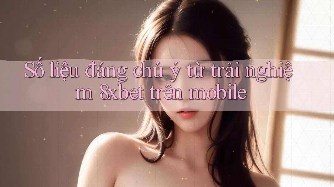 Số liệu đáng chú ý từ trải nghiệm 8xbet trên mobile