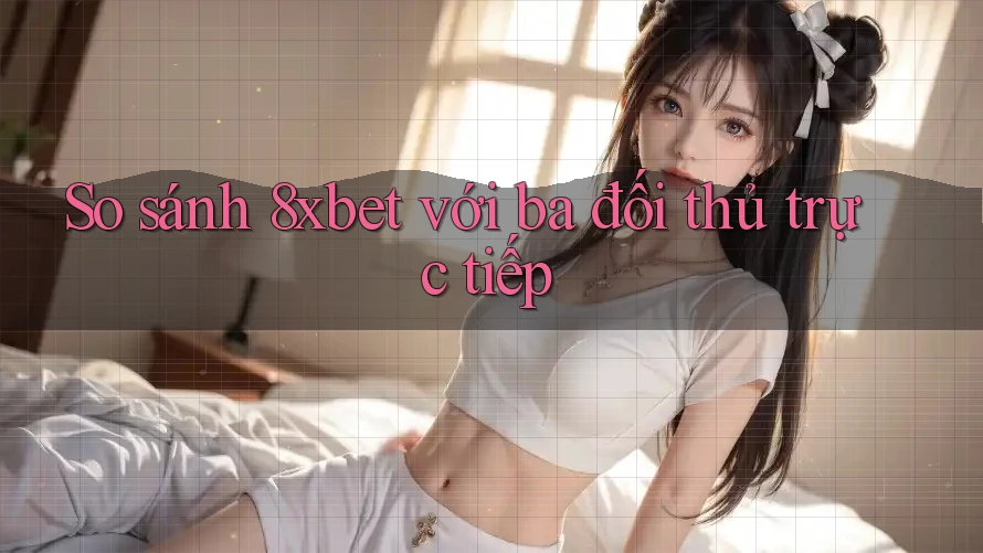 So sánh 8xbet với ba đối thủ trực tiếp