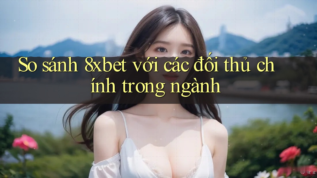 So sánh 8xbet với các đối thủ chính trong ngành