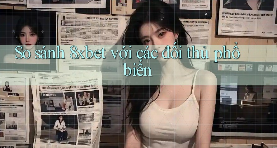 So sánh 8xbet với các đối thủ phổ biến