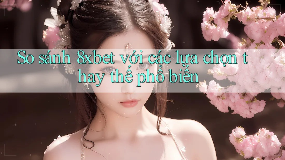 So sánh 8xbet với các lựa chọn thay thế phổ biến