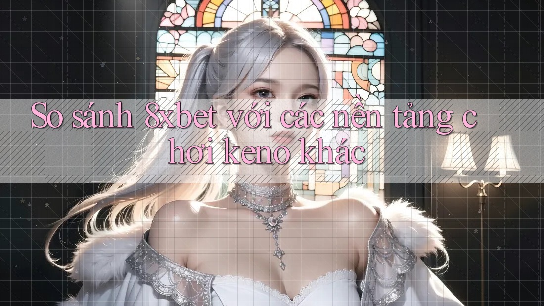 So sánh 8xbet với các nền tảng chơi keno khác