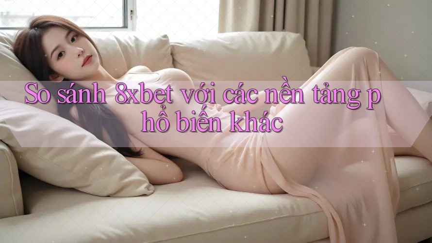 So sánh 8xbet với các nền tảng phổ biến khác
