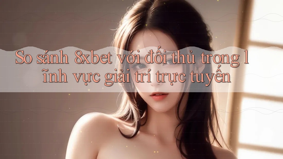 So sánh 8xbet với đối thủ trong lĩnh vực giải trí trực tuyến