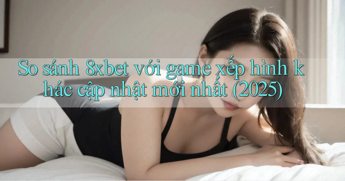 So sánh 8xbet với game xếp hình khác cập nhật mới nhất (2025)