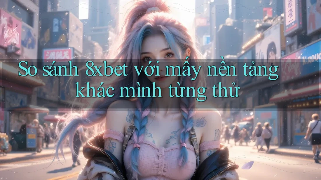 So sánh 8xbet với mấy nền tảng khác mình từng thử