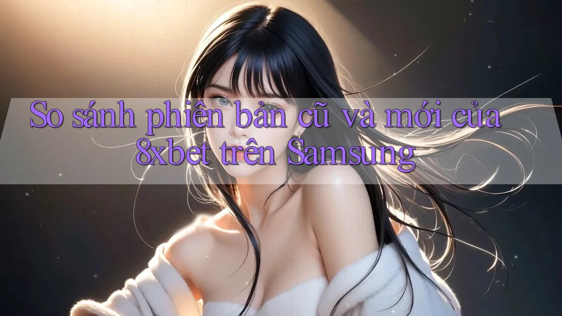 So sánh phiên bản cũ và mới của 8xbet trên Samsung