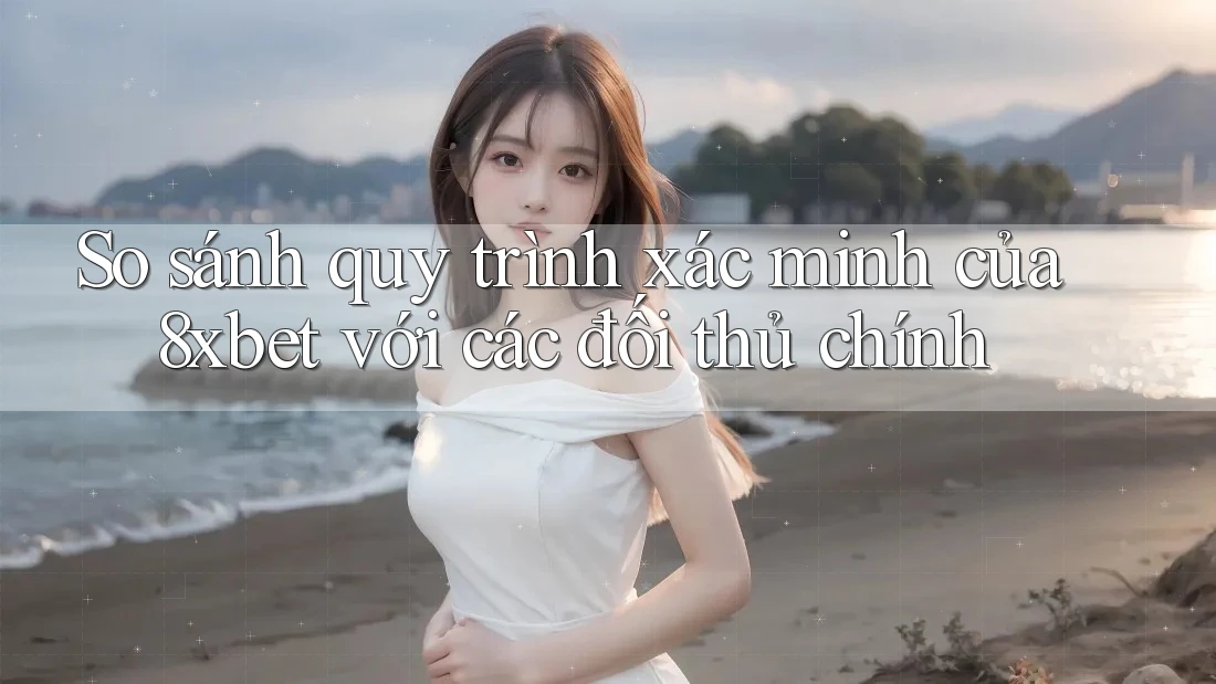 So sánh quy trình xác minh của 8xbet với các đối thủ chính