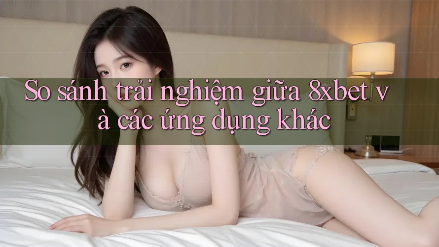 So sánh trải nghiệm giữa 8xbet và các ứng dụng khác