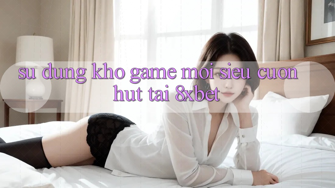 Sử dụng Kho Game Mới Siêu Cuốn hút Tại 8xbet