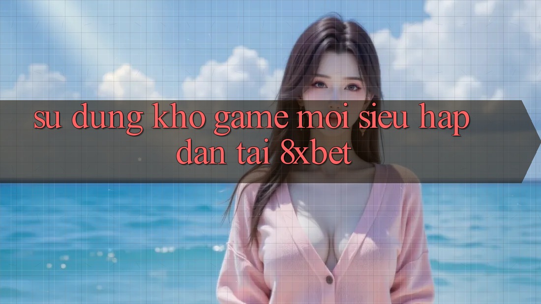 Sử dụng Kho Game Mới Siêu Hấp Dẫn Tại 8xbet