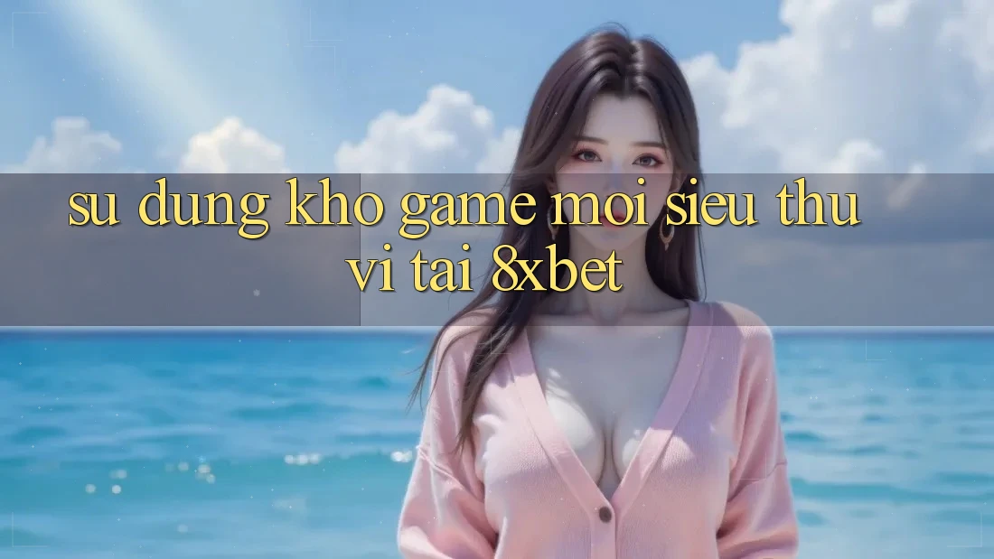 Sử dụng Kho Game Mới Siêu Thú vị Tại 8xbet