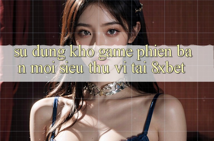 Sử dụng Kho Game Phiên bản mới Siêu Thú vị Tại 8xbet