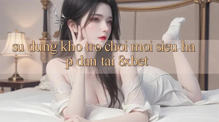 Sử dụng Kho Trò chơi Mới Siêu Hấp dẫn Tại 8xbet