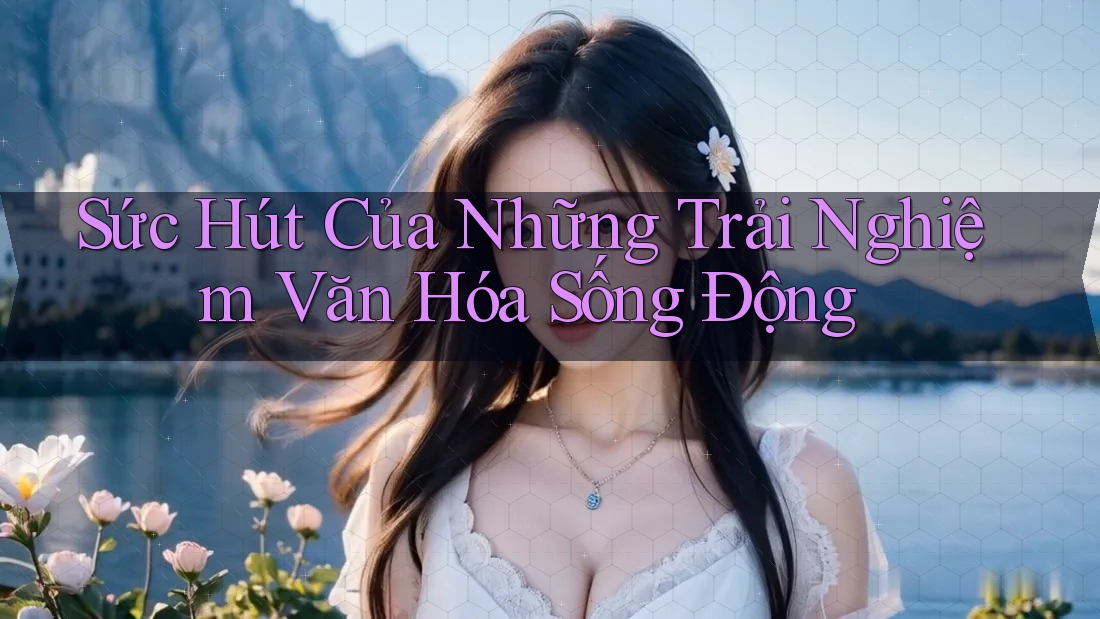 Sức Hút Của Những Trải Nghiệm Văn Hóa Sống Động