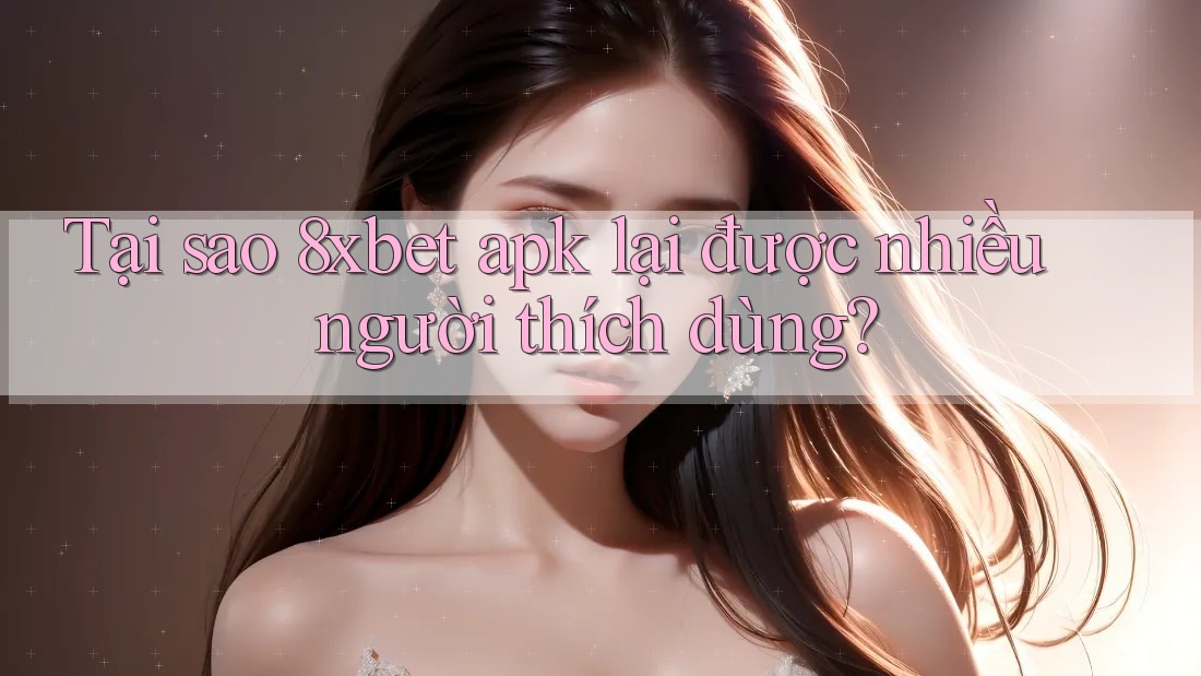Tại sao 8xbet apk lại được nhiều người thích dùng?