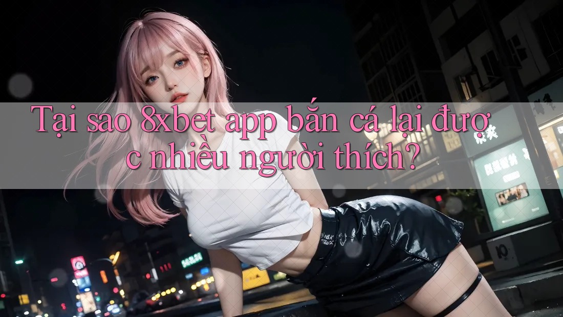 Tại sao 8xbet app bắn cá lại được nhiều người thích?