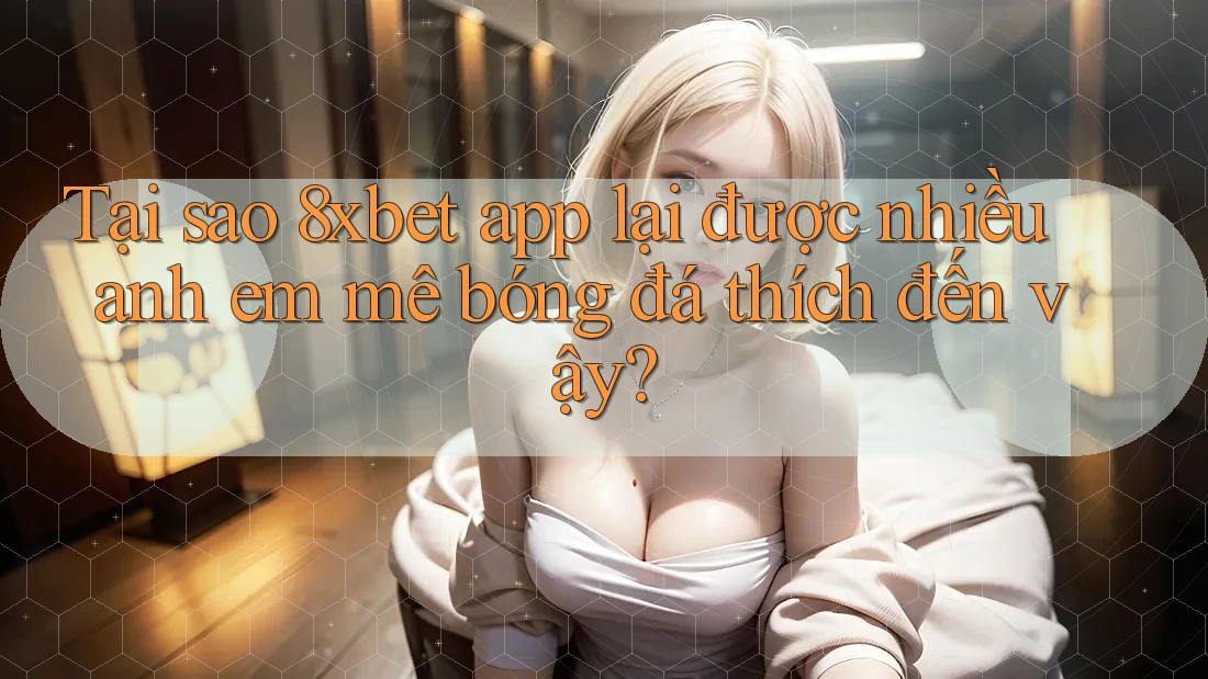 Tại sao 8xbet app lại được nhiều anh em mê bóng đá thích đến vậy?