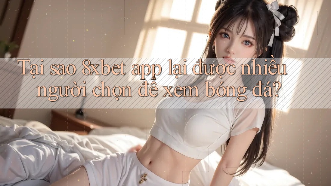 Tại sao 8xbet app lại được nhiều người chọn để xem bóng đá?