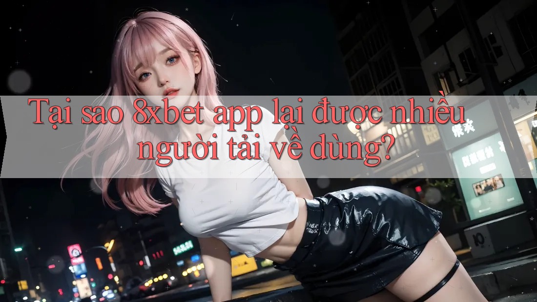 Tại sao 8xbet app lại được nhiều người tải về dùng?