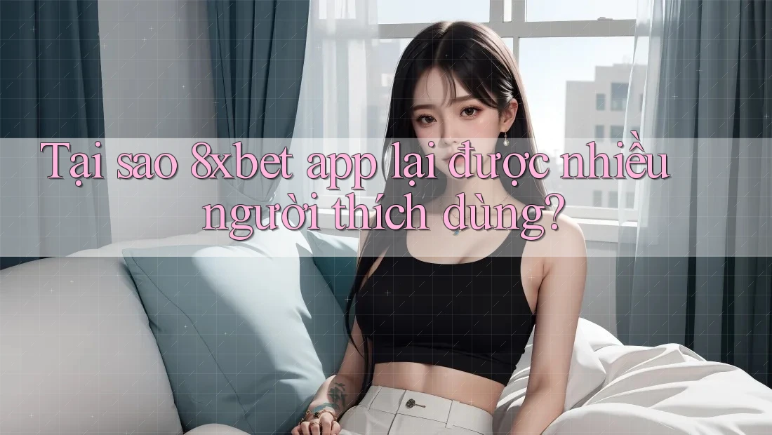 Tại sao 8xbet app lại được nhiều người thích dùng?