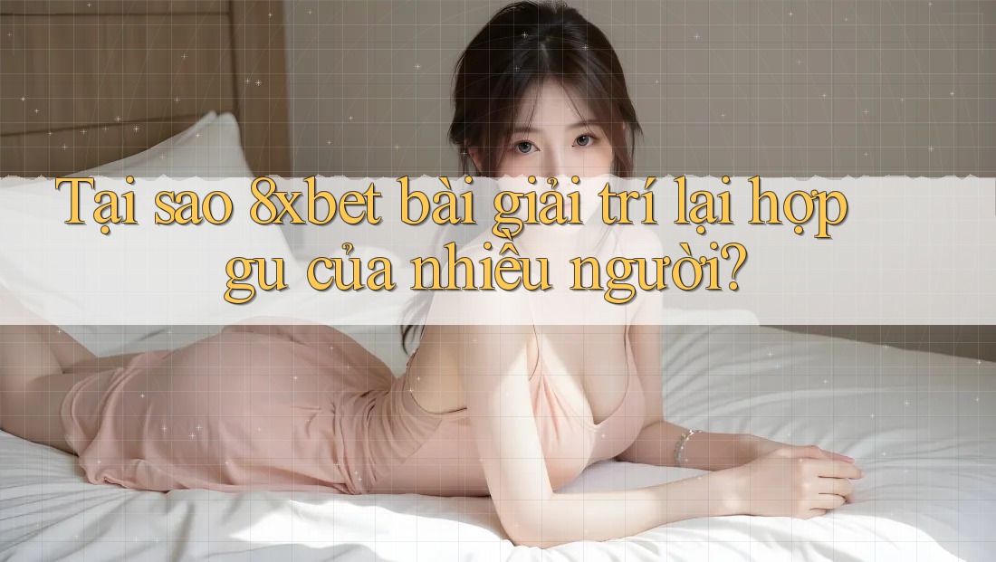 Tại sao 8xbet bài giải trí lại hợp gu của nhiều người?