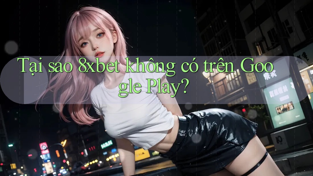 Tại sao 8xbet không có trên Google Play?