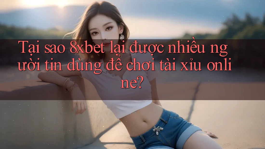 Tại sao 8xbet lại được nhiều người tin dùng để chơi tài xỉu online?