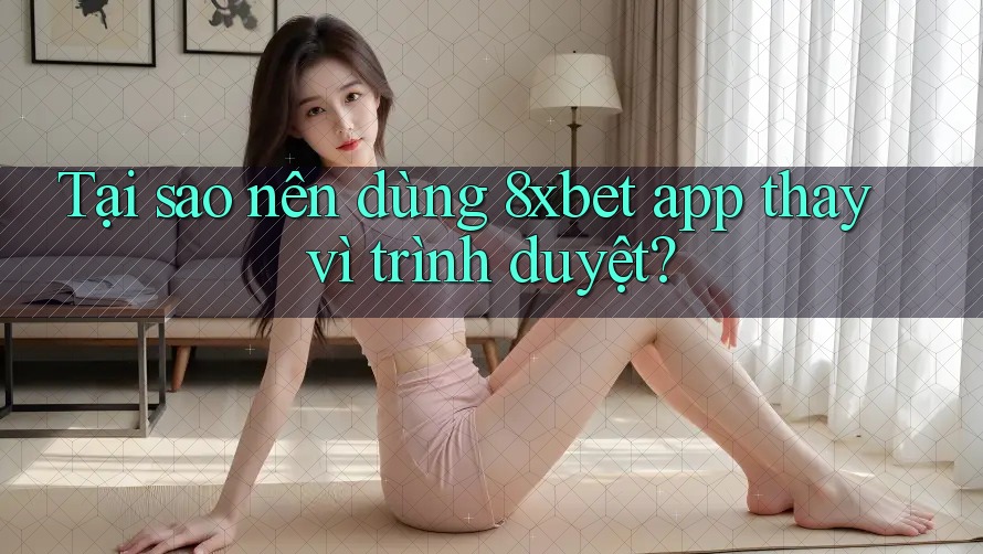 Tại sao nên dùng 8xbet app thay vì trình duyệt?