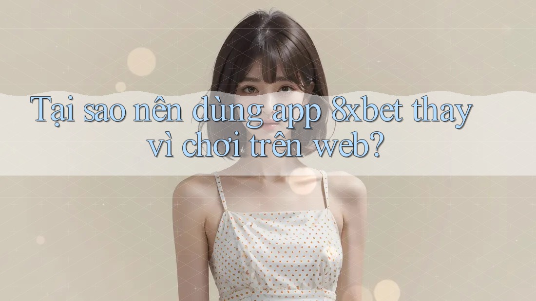 Tại sao nên dùng app 8xbet thay vì chơi trên web?