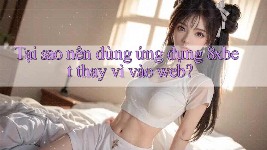 Tại sao nên dùng ứng dụng 8xbet thay vì vào web?