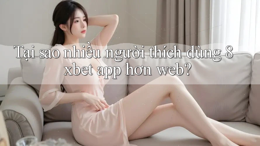 Tại sao nhiều người thích dùng 8xbet app hơn web?