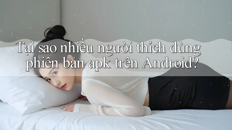 Tại sao nhiều người thích dùng phiên bản apk trên Android?