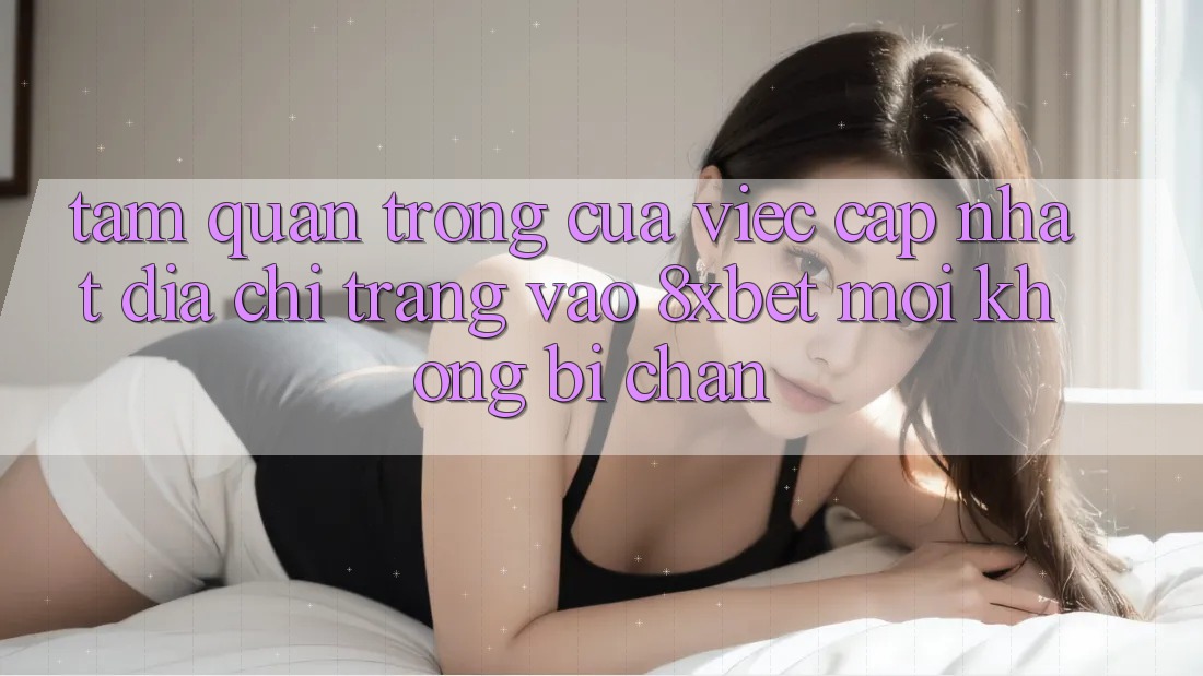 Tầm Quan Trọng Của Việc Cập Nhật Địa chỉ trang Vào 8xbet Mới Không Bị Chặn