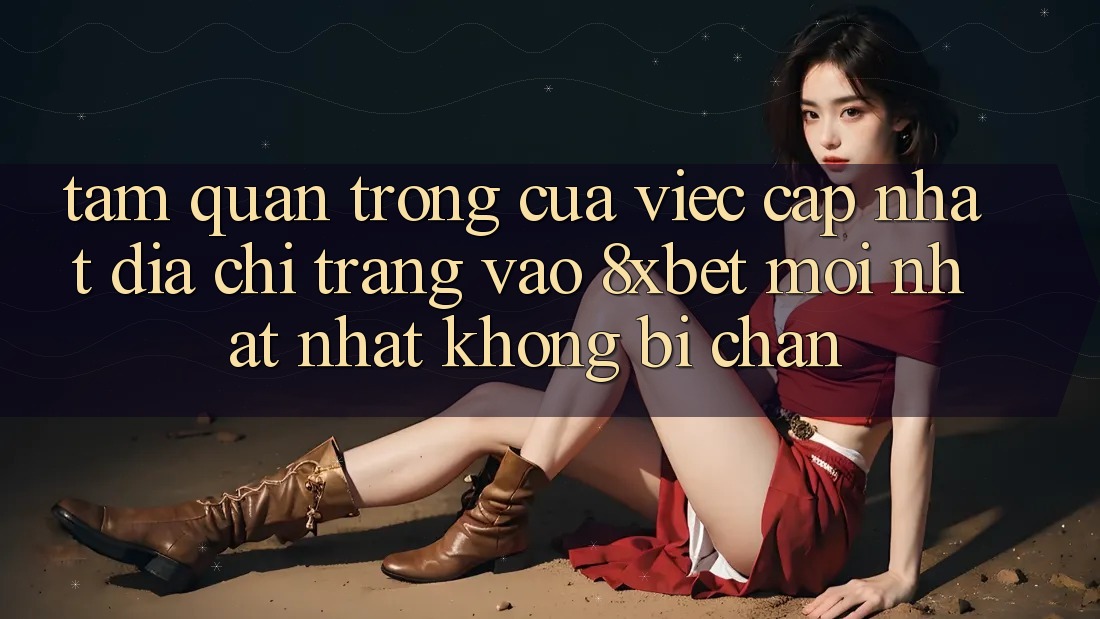 Tầm Quan Trọng Của Việc Cập Nhật Địa chỉ trang Vào 8xbet Mới nhất Nhất Không Bị Chặn
