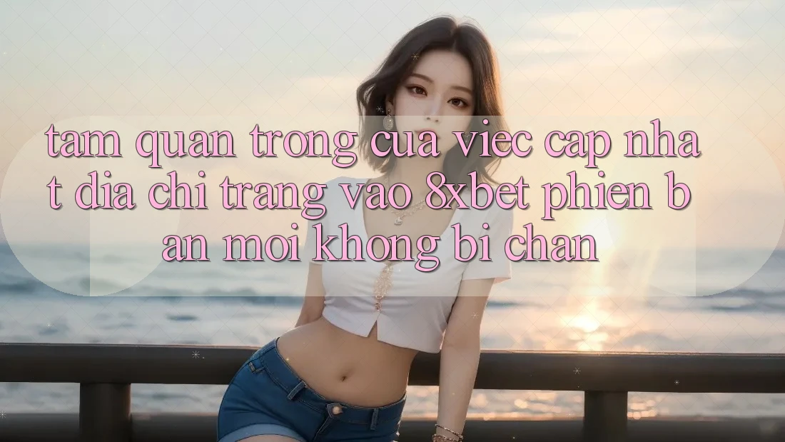 Tầm Quan Trọng Của Việc Cập Nhật Địa chỉ trang Vào 8xbet Phiên bản mới Không Bị Chặn