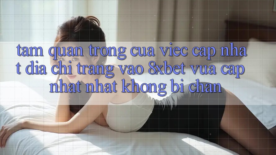 Tầm Quan Trọng Của Việc Cập Nhật Địa chỉ trang Vào 8xbet Vừa cập nhật Nhất Không Bị Chặn