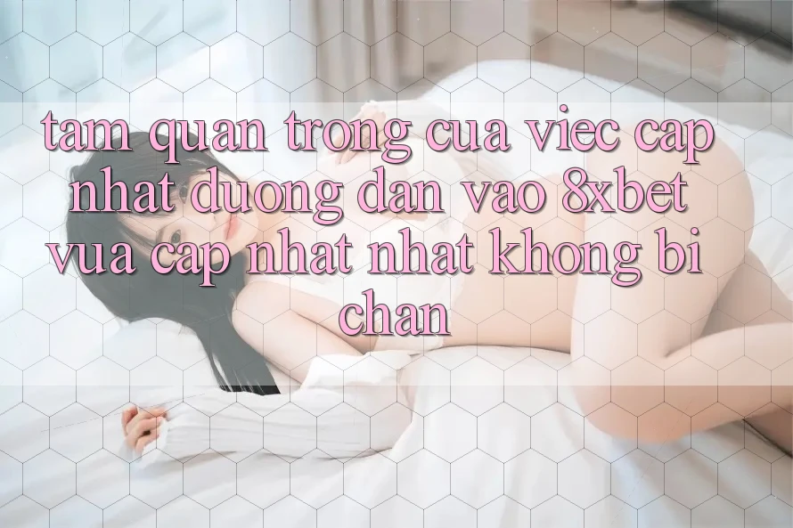 Tầm Quan Trọng Của Việc Cập Nhật Đường dẫn Vào 8xbet Vừa cập nhật Nhất Không Bị Chặn