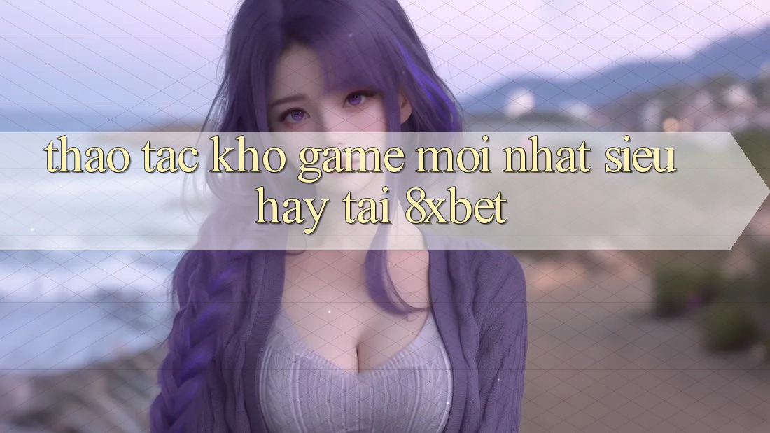 Thao tác Kho Game Mới nhất Siêu Hay Tại 8xbet