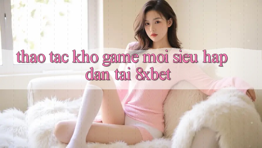 Thao tác Kho Game Mới Siêu Hấp Dẫn Tại 8xbet