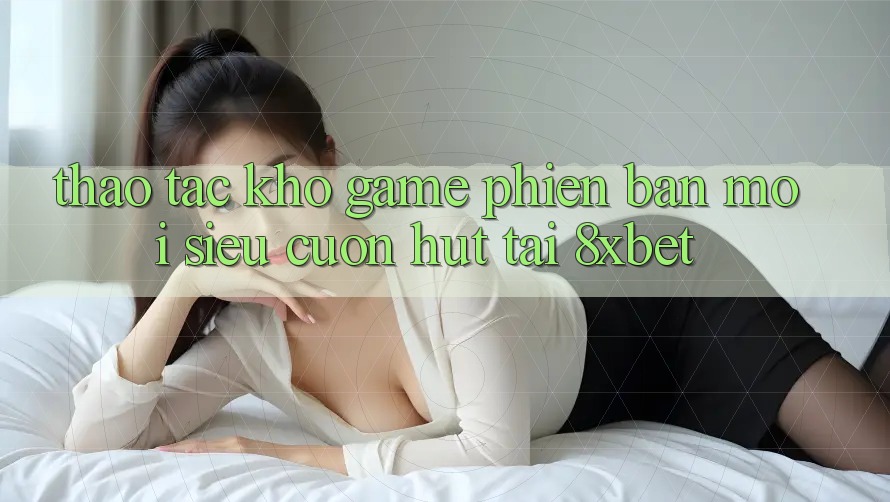 Thao tác Kho Game Phiên bản mới Siêu Cuốn hút Tại 8xbet