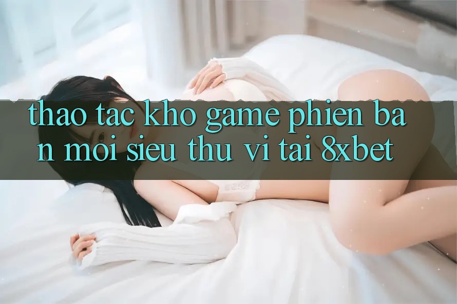 Thao tác Kho Game Phiên bản mới Siêu Thú vị Tại 8xbet