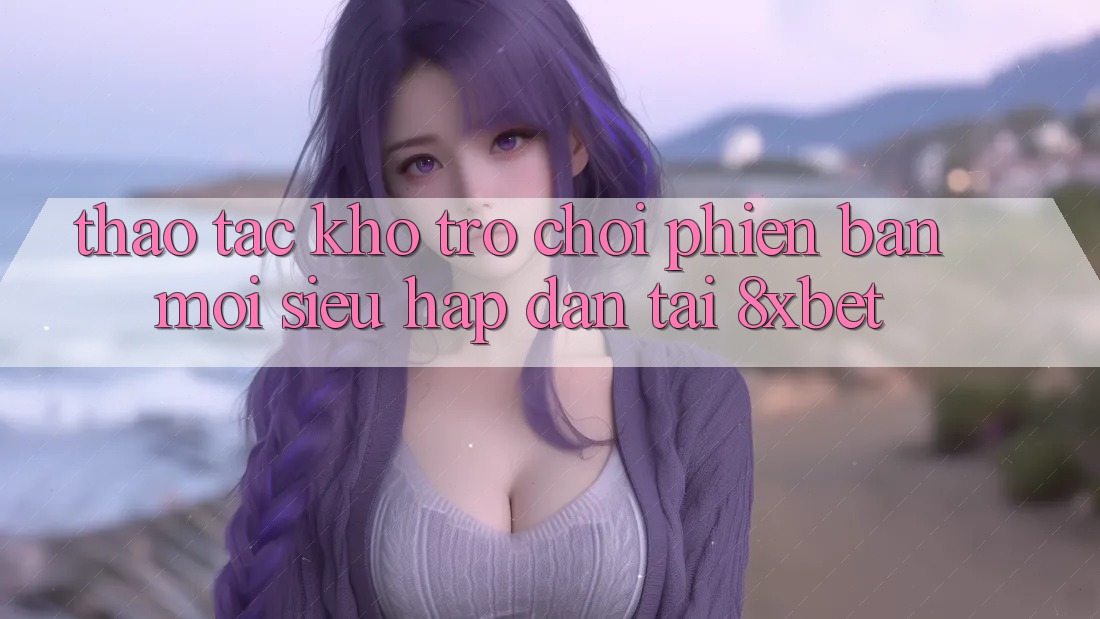 Thao tác Kho Trò chơi Phiên bản mới Siêu Hấp Dẫn Tại 8xbet